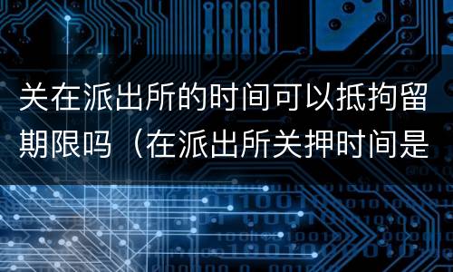 关在派出所的时间可以抵拘留期限吗（在派出所关押时间是否算拘留时间）