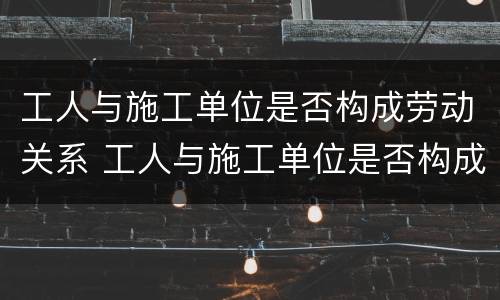 工人与施工单位是否构成劳动关系 工人与施工单位是否构成劳动关系案例