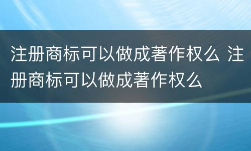 注册商标可以做成著作权么 注册商标可以做成著作权么