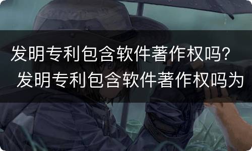 发明专利包含软件著作权吗？ 发明专利包含软件著作权吗为什么