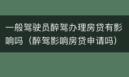 一般驾驶员醉驾办理房贷有影响吗（醉驾影响房贷申请吗）
