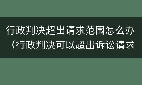 行政判决超出请求范围怎么办（行政判决可以超出诉讼请求吗）