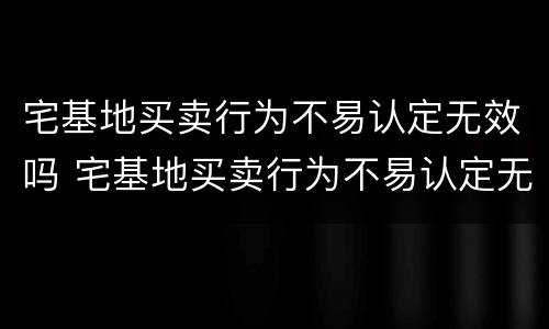宅基地买卖行为不易认定无效吗 宅基地买卖行为不易认定无效吗怎么办