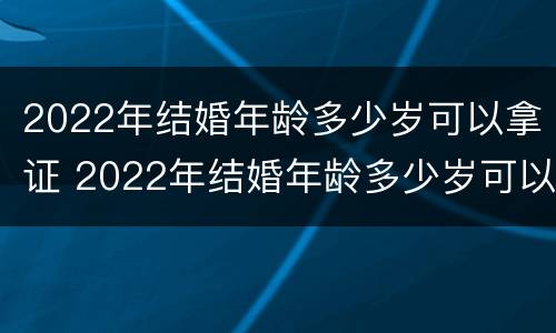 2022年结婚年龄多少岁可以拿证 2022年结婚年龄多少岁可以拿证呢