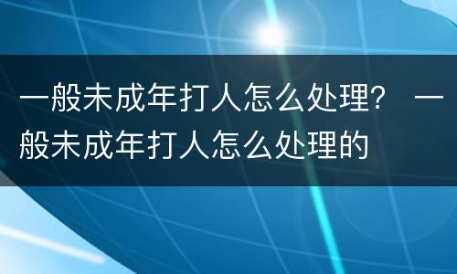 一般未成年打人怎么处理？ 一般未成年打人怎么处理的