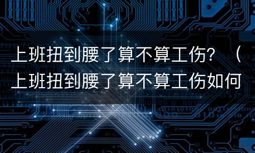 上班扭到腰了算不算工伤？（上班扭到腰了算不算工伤如何鉴定）