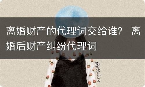 离婚财产的代理词交给谁？ 离婚后财产纠纷代理词