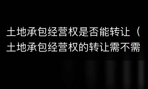 土地承包经营权是否能转让（土地承包经营权的转让需不需要登记?）