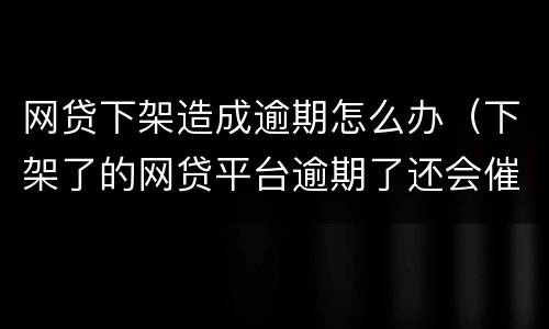 网贷下架造成逾期怎么办（下架了的网贷平台逾期了还会催收吗）