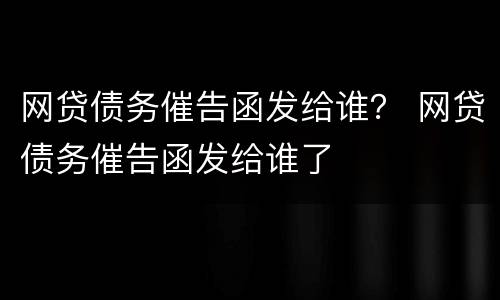 网贷债务催告函发给谁？ 网贷债务催告函发给谁了