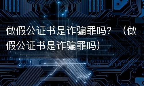 做假公证书是诈骗罪吗？（做假公证书是诈骗罪吗）