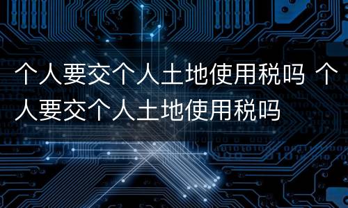 个人要交个人土地使用税吗 个人要交个人土地使用税吗