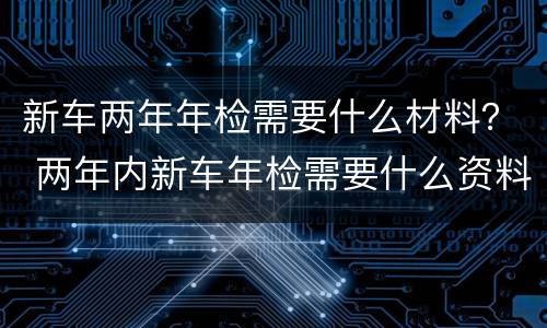 新车两年年检需要什么材料？ 两年内新车年检需要什么资料