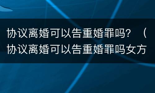 协议离婚可以告重婚罪吗？（协议离婚可以告重婚罪吗女方）