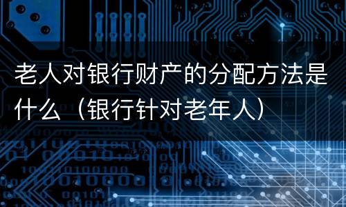 老人对银行财产的分配方法是什么（银行针对老年人）