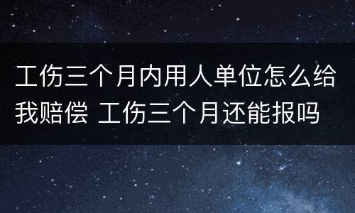 工伤三个月内用人单位怎么给我赔偿 工伤三个月还能报吗