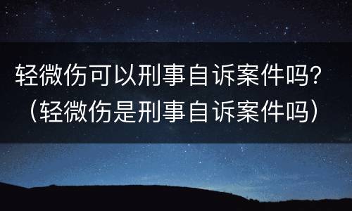 轻微伤可以刑事自诉案件吗？（轻微伤是刑事自诉案件吗）