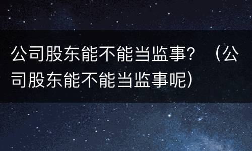 公司股东能不能当监事？（公司股东能不能当监事呢）