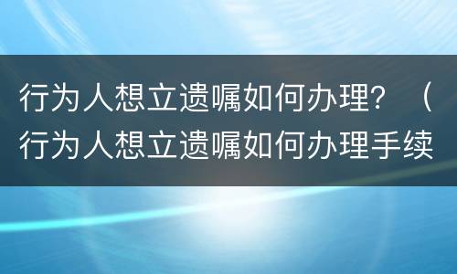 行为人想立遗嘱如何办理？（行为人想立遗嘱如何办理手续）