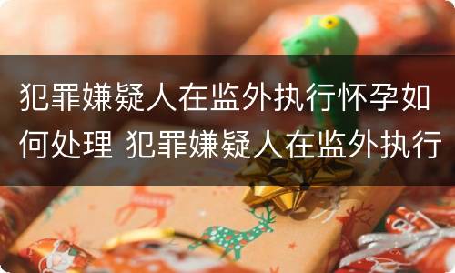 犯罪嫌疑人在监外执行怀孕如何处理 犯罪嫌疑人在监外执行怀孕如何处理呢