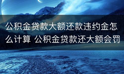 公积金贷款大额还款违约金怎么计算 公积金贷款还大额会罚息吗
