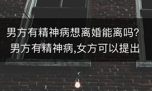 男方有精神病想离婚能离吗？ 男方有精神病,女方可以提出离婚吗?