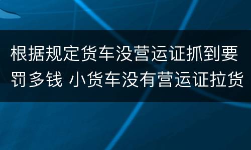 根据规定货车没营运证抓到要罚多钱 小货车没有营运证拉货罚多少