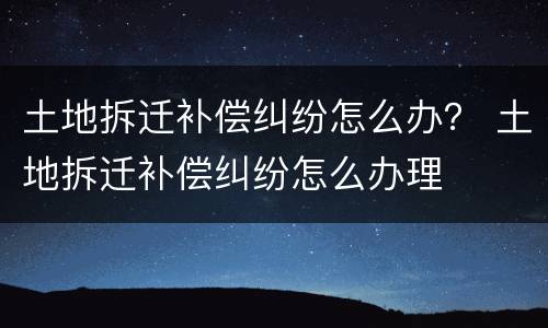 土地拆迁补偿纠纷怎么办？ 土地拆迁补偿纠纷怎么办理