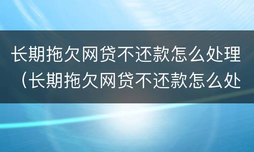 长期拖欠网贷不还款怎么处理（长期拖欠网贷不还款怎么处理呢）