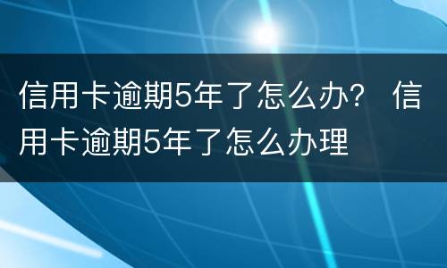 信用卡逾期5年了怎么办？ 信用卡逾期5年了怎么办理