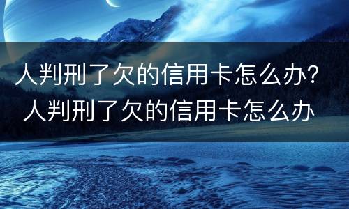 人判刑了欠的信用卡怎么办？ 人判刑了欠的信用卡怎么办