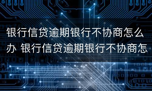 银行信贷逾期银行不协商怎么办 银行信贷逾期银行不协商怎么办呢