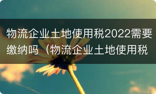 物流企业土地使用税2022需要缴纳吗（物流企业土地使用税2022需要缴纳吗为什么）