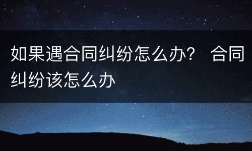 如果遇合同纠纷怎么办？ 合同纠纷该怎么办