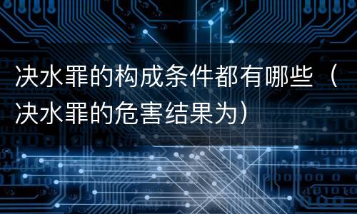 决水罪的构成条件都有哪些（决水罪的危害结果为）