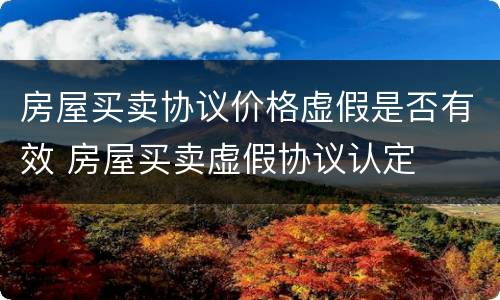 房屋买卖协议价格虚假是否有效 房屋买卖虚假协议认定