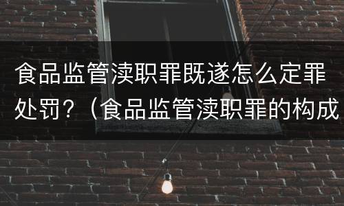 食品监管渎职罪既遂怎么定罪处罚?（食品监管渎职罪的构成要件）