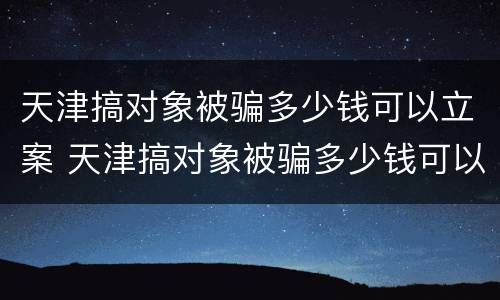 天津搞对象被骗多少钱可以立案 天津搞对象被骗多少钱可以立案侦查