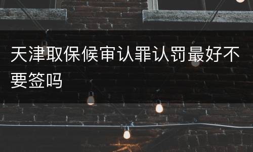 天津取保候审认罪认罚最好不要签吗