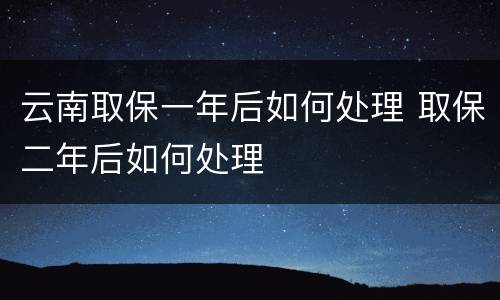 云南取保一年后如何处理 取保二年后如何处理