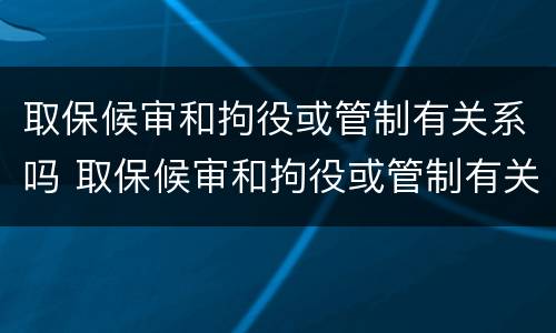 取保候审和拘役或管制有关系吗 取保候审和拘役或管制有关系吗知乎