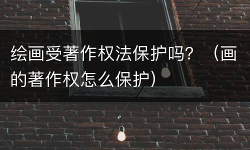 绘画受著作权法保护吗？（画的著作权怎么保护）