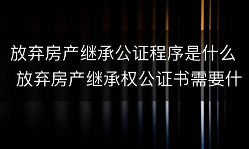 放弃房产继承公证程序是什么 放弃房产继承权公证书需要什么手续
