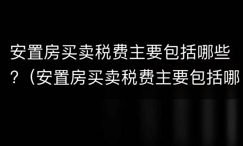 安置房买卖税费主要包括哪些?（安置房买卖税费主要包括哪些项目）