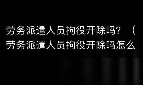 劳务派遣人员拘役开除吗？（劳务派遣人员拘役开除吗怎么赔偿）
