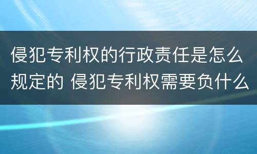 侵犯专利权的行政责任是怎么规定的 侵犯专利权需要负什么责任