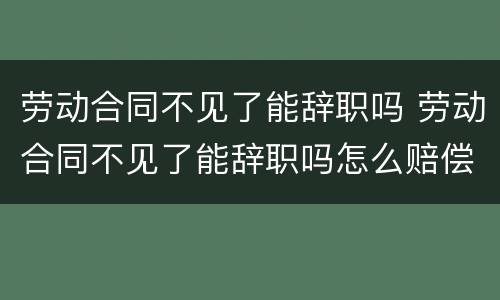 劳动合同不见了能辞职吗 劳动合同不见了能辞职吗怎么赔偿