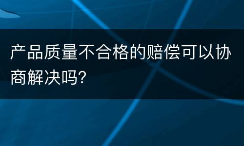 产品质量不合格的赔偿可以协商解决吗？