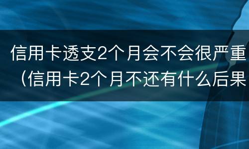 信用卡透支2个月会不会很严重（信用卡2个月不还有什么后果）