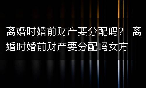 离婚时婚前财产要分配吗？ 离婚时婚前财产要分配吗女方
